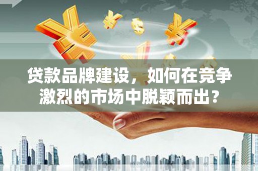 青铜峡贷款品牌建设，如何在竞争激烈的市场中脱颖而出？